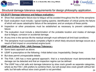 Mr. G. A. Wardle MSc. MSc C.Eng. MRAeS.
CS 25.571 Damage tolerance and fatigue evaluation:-
 Show that catastrophic failure due to fatigue will be avoided throughout the life of the aeroplane:
 Each evaluation must include;- typical loading spectra; identification of critical points the failure
of which will cause catastrophic failure of the aeroplane; and an analysis of these points:
 Inspection or other procedures must be established as necessary to prevent catastrophic
failure:
 The evaluation must include a determination of the probable location and modes of damage
due to fatigue, corrosion or accidental damage.
 At any time in the service life the residual strength must withstand all limit load conditions:
 The aeroplane must successfully complete a flight in which likely structural damage occurs as a
result of bird impact or uncontained engine burst.
USAF and Civilian (FAA / JAA) Damage Tolerance:-
 Same basic approach as above:
 USAF is prescriptive on the following;- Initial defect size; Inspectability; Design lives:
 But does permit uninspectable details:
 The FAA / JAA has a more general approach;- that is a manufacturer must demonstrate that
damage can be detected and that an inspection regime can be defined:
 The USAF has a fail safe and damage tolerance by slow crack growth as separate categories,
where as the FAA / JAA prefers to combine them, but will accept slow crack growth without fail-
safe; but fail-safe without slow crack growth is not permitted. 24
Structural damage tolerance requirements for design philosophy application.
 