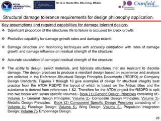 Mr. G. A. Wardle MSc. MSc C.Eng. MRAeS.
Key assumptions and required capabilities for damage tolerant design:-
 Significant proportion of the structures life to failure is occupied by crack growth:
 Predictive capability for damage growth rates and damage extent:
 Damage detection and monitoring techniques with accuracy compatible with rates of damage
growth and damage influence on residual strength of the structure:
 Accurate calculation of damaged residual strength of the structure:
 The ability to design, select materials, and fabricate structures that are resistant to discrete
damage. The design practices to produce a resistant design based on experience and analysis
are collected in the Reference Structural Design Principles Documents (RSDPD) or Company
Design Standards. Figures 7 through 10 give examples of design for structural integrity best
practice from the ATDA RSDPD the layout of which is based on the Airbus titles and the
substance is derived from references 1 &2. Therefore for the ATDA project the RSDPD is split
into two books with seven specific volumes:- Book (1) Generic Design Principles consisting of:-
Volume 1;- General Design Principles; Volume 2;- Composite Design Principles; Volume 3;-
Metallic Design Principles: Book (2) Component Specific Design Principles consisting of :-
Volume 4;- Fuselage Design; Volume 5;- Wing Design; Volume 6;- Propulsion Integration
Design; Volume 7;- Empennage Design.
28
Structural damage tolerance requirements for design philosophy application.
 