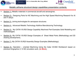 Mr. G. A. Wardle MSc. MSc C.Eng. MRAeS.
 Section 1:- Metallic materials in commercial aircraft and aeroengines.
 Section 2:- Designing Parts for NC Machining and the High Speed Machining Research for Al
and Ti alloys:
 Section 3:- Joining technologies for aerospace structures:
 Section 4:- Advanced Metallic Technology Additive Manufacturing Technology.
 Section 5:- My CATIA V5.R20 Design Capability Machined Part Examples Solid Modelling and
methodologies:
 Section 6:- My CATIA V5.R20 Design Examples of Sheet Metal Parts (Methodology and 2D
drawing development).
 Section 7:- My CATIA V5.R20 Assembly Design Examples (Methodology).
 Section 8:- Operation – oriented Machining Using the Catia V5.R20 Workbench based on
previous Unigraphics V.14 NC simulation work. (In Work).
3
Metallic airframe structural design capabilities presentation contents.
 