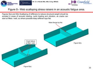 Mr. G. A. Wardle MSc. MSc C.Eng. MRAeS.
33
Figure 9:- Web scalloping stress raisers in an acoustic fatigue area.
Crack failure
at fillet / radii.
Figure 9(a).
Make flange top flat.
Figure 9(b).
Figures 9(a) and 9(b) Scalloping of stiffeners to reduce structural weight should be
avoided in areas of acoustic loading, cyclic loading and vibration, as cracks can
start at fillets / radii, so where possible keep stiffener tops flat.
 