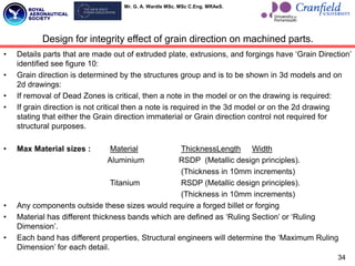 Mr. G. A. Wardle MSc. MSc C.Eng. MRAeS.
34
• Details parts that are made out of extruded plate, extrusions, and forgings have „Grain Direction‟
identified see figure 10:
• Grain direction is determined by the structures group and is to be shown in 3d models and on
2d drawings:
• If removal of Dead Zones is critical, then a note in the model or on the drawing is required:
• If grain direction is not critical then a note is required in the 3d model or on the 2d drawing
stating that either the Grain direction immaterial or Grain direction control not required for
structural purposes.
• Max Material sizes : Material ThicknessLength Width
Aluminium RSDP (Metallic design principles).
(Thickness in 10mm increments)
Titanium RSDP (Metallic design principles).
(Thickness in 10mm increments)
• Any components outside these sizes would require a forged billet or forging
• Material has different thickness bands which are defined as „Ruling Section‟ or „Ruling
Dimension‟.
• Each band has different properties, Structural engineers will determine the „Maximum Ruling
Dimension‟ for each detail.
Design for integrity effect of grain direction on machined parts.
 