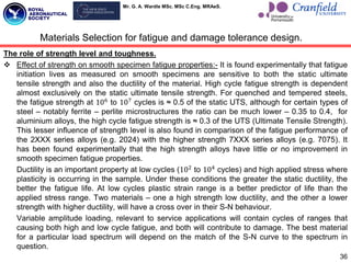 Mr. G. A. Wardle MSc. MSc C.Eng. MRAeS.
The role of strength level and toughness.
 Effect of strength on smooth specimen fatigue properties:- It is found experimentally that fatigue
initiation lives as measured on smooth specimens are sensitive to both the static ultimate
tensile strength and also the ductility of the material. High cycle fatigue strength is dependent
almost exclusively on the static ultimate tensile strength. For quenched and tempered steels,
the fatigue strength at 106
to 107
cycles is ≈ 0.5 of the static UTS, although for certain types of
steel – notably ferrite – perlite microstructures the ratio can be much lower – 0.35 to 0.4, for
aluminium alloys, the high cycle fatigue strength is ≈ 0.3 of the UTS (Ultimate Tensile Strength).
This lesser influence of strength level is also found in comparison of the fatigue performance of
the 2XXX series alloys (e.g. 2024) with the higher strength 7XXX series alloys (e.g. 7075). It
has been found experimentally that the high strength alloys have little or no improvement in
smooth specimen fatigue properties.
Ductility is an important property at low cycles (102
to 104
cycles) and high applied stress where
plasticity is occurring in the sample. Under these conditions the greater the static ductility, the
better the fatigue life. At low cycles plastic strain range is a better predictor of life than the
applied stress range. Two materials – one a high strength low ductility, and the other a lower
strength with higher ductility, will have a cross over in their S-N behaviour.
Variable amplitude loading, relevant to service applications will contain cycles of ranges that
causing both high and low cycle fatigue, and both will contribute to damage. The best material
for a particular load spectrum will depend on the match of the S-N curve to the spectrum in
question.
36
Materials Selection for fatigue and damage tolerance design.
 
