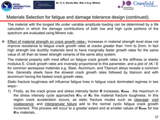 Mr. G. A. Wardle MSc. MSc C.Eng. MRAeS.
The material with the longest life under variable amplitude loading can be determined by a life
calculation in which the damage contributions of both low and high cycle portions of the
spectrum are evaluated using Miners rule.
 Effect of material strength on crack growth rates:- Increases in material strength level dose not
improve resistance to fatigue crack growth rates at cracks greater than 1mm to 2mm. In fact
high strength low ductility materials tend to have marginally faster growth rates for the same
value of ∆K than do lower strength variants of the same alloy system.
The material property with most effect on fatigue crack growth rates is the stiffness or elastic
modulus E. Crack growth rates are inversely proportional to this parameter, and a plot of ∆K / E
for common aerospace materials e.g. Steel, Aluminium, and Titanium alloys reveals a common
line. Generally steels have the slowest crack growth rates followed by titanium and with
aluminium having the fastest crack growth rates.
Static fracture toughness will influence fatigue lives in fatigue crack dominated regimes in two
ways:-
1) Firstly, as the crack grows and stress intensity factor K increases, Kmax , the maximum in
the stress intensity cycle approaches K1c or Kc the material fracture toughness. In this
region crack acceleration occurs, as static fracture modes such as cleavage; void
coalescence; and intergranular failure add to the normal cyclic fatigue crack growth
increment. This process will occur to a greater extent and at smaller values of Kmax for low
K1c materials.
37
Materials Selection for fatigue and damage tolerance design (continued).
 