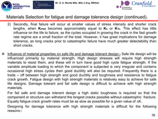 Mr. G. A. Wardle MSc. MSc C.Eng. MRAeS.
2) Secondly, final failure will occur at smaller values of stress intensity and shorter crack
lengths, when Kmax becomes approximately equal to Kc or K1c. This effect has little
influence on the life to failure, as the cycles occupied in growing the crack in the fast growth
rate regime are a small fraction of the total. However, it has great implications for damage
tolerance, as long cracks prior to catastrophic failure have much greater detectability than
short cracks.
 Influence of material properties on safe life and damage tolerant design:- Safe life design will be
influenced primarily by material strength. High design stresses will require high strength
materials to resist them, and these will in turn have good high cycle fatigue strength. If the
variable amplitude loading to which the component is subjected is very irregular and contains
occasional high stress cycles then good ductility will also be required. Frequently there is a
trade – off between high strength and good ductility and toughness and resistance to fatigue
crack growth. Fatigue design with high strength materials is relatively easy to achieve for safe
life designs. Damage tolerant and fail safe design is difficult to achieve with high strength
materials.
For fail safe and damage tolerant design a high static toughness is required so that the
component or structure can withstand the longest cracks possible without catastrophic fracture.
Equally fatigue crack growth rates must be as slow as possible for a given value of ∆K.
Designing for damage tolerance with high strength materials is difficult for the following
reasons:-
38
Materials Selection for fatigue and damage tolerance design (continued).
 