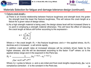 Mr. G. A. Wardle MSc. MSc C.Eng. MRAeS.
1) Failure crack length:-
a) There is an inverse relationship between fracture toughness and strength level; the grater
the strength level the lower the fracture toughness, This will reduce the crack length at a
failure for a given value of design stress.
b) As a high strength material is being used, the design stress level will be increased (there is
no point in employing a strength material otherwise). This will have the effect of reducing
the crack length at failure still further according to the expression:-
2
ɑ = 1 K1c
𝝅 σ
Where ɑ = the crack length: K1c = the fracture toughness: and σ = the applied stress. As K1c
declines and σ increased : ɑ will shrink rapidly.
In addition crack growth rates at increased stresses will be similarly driven faster by the
higher stresses, and life will be decreased according to the factor 1/∆𝛔𝐦
where ∆σ is the
applied stress range and m the exponent in the Paris law.
𝑁𝑓 = 1 (𝛼𝑓
1−𝑚/2
- 𝛼𝑖
1−𝑚/2
)
f (ɑ / w) C∆ 𝛔𝐦
π𝐦/𝟐
Where 𝑁𝑓= cycles to failure: ɑi and ɑf are initial and final crack lengths respectively: f(ɑ / w) is
compliance correction : C is the constant in the Paris law. 39
Materials Selection for fatigue and damage tolerance design (continued).
 