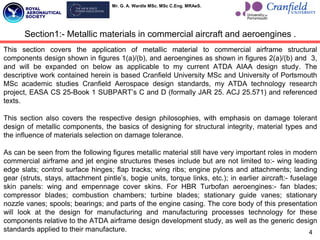 Mr. G. A. Wardle MSc. MSc C.Eng. MRAeS.
4
Section1:- Metallic materials in commercial aircraft and aeroengines .
This section covers the application of metallic material to commercial airframe structural
components design shown in figures 1(a)/(b), and aeroengines as shown in figures 2(a)/(b) and 3,
and will be expanded on below as applicable to my current ATDA AIAA design study. The
descriptive work contained herein is based Cranfield University MSc and University of Portsmouth
MSc academic studies Cranfield Aerospace design standards, my ATDA technology research
project, EASA CS 25-Book 1 SUBPART‟s C and D (formally JAR 25. ACJ 25.571) and referenced
texts.
This section also covers the respective design philosophies, with emphasis on damage tolerant
design of metallic components, the basics of designing for structural integrity, material types and
the influence of materials selection on damage tolerance.
As can be seen from the following figures metallic material still have very important roles in modern
commercial airframe and jet engine structures theses include but are not limited to:- wing leading
edge slats; control surface hinges; flap tracks; wing ribs; engine pylons and attachments; landing
gear (struts, stays, attachment pintle‟s, bogie units, torque links, etc.); in earlier aircraft:- fuselage
skin panels: wing and empennage cover skins. For HBR Turbofan aeroengines:- fan blades;
compressor blades; combustion chambers; turbine blades; stationary guide vanes; stationary
nozzle vanes; spools; bearings; and parts of the engine casing. The core body of this presentation
will look at the design for manufacturing and manufacturing processes technology for these
components relative to the ATDA airframe design development study, as well as the generic design
standards applied to their manufacture.
 