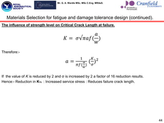 Mr. G. A. Wardle MSc. MSc C.Eng. MRAeS.
The influence of strength level on Critical Crack Length at failure.
𝐾 = 𝜎√𝜋𝑎𝑓(
𝑎
𝑤
)
Therefore:-
𝑎 =
1
𝜋𝑓(
𝑎
𝑤
)
(
𝐾
𝜎
)2
If the value of K is reduced by 2 and σ is increased by 2 a factor of 16 reduction results.
Hence:- Reduction in K1c : Increased service stress : Reduces failure crack length.
44
Materials Selection for fatigue and damage tolerance design (continued).
 