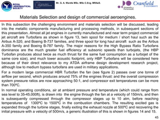 Mr. G. A. Wardle MSc. MSc C.Eng. MRAeS.
In this subsection the challenging environment and materials selection will be discussed, leading
into the metallic components manufacturing and processing methods, in subsequent sections of
this presentation. Almost all jet engines in currently manufactured and near term project commercial
jet aircraft are Turbofans as shown in figure 13, twin spool for medium / short haul such as the
Airbus A-320, and Boeing B-737 families, and three spool for long haul aircraft such as the Airbus
A-350 family and Boeing B-787 family. The major reasons for the High Bypass Ratio Turbofans
dominance are the much greater fuel efficiency at subsonic speeds than turbojets, (the HBP
Turbofan produces about twice as much thrust for the same fuel consumption as a turbojet of the
same core size), and much lower acoustic footprint, only HBP Turbofans will be considered here
because of their direct relevance to my ATDA airframe design development research project,
although low to medium bypass turbofans are used in military applications.
For a modern large commercial HBR Turbofan the fan (see figure 2) passes over one tonne of
airflow per second, which produces around 75% of the engines thrust: and the overall compression
system pressure ratios are now approaching 50:1, and compressor exit temperatures can be more
than 700ºC.
In normal operating conditions, air at ambient pressure and temperature (which could range from
sea level to 35-45,000ft), is drawn into the engine through the fan at a velocity of 150m/s, and then
is subsequently compressed through the compressor stages up to 10 atm, before reaching
temperatures of 1300ºC to 1500ºC in the combustion chambers. The resulting excited gas is
expanded through the turbine stages, finally exiting the exhaust nozzle at 500ºC and recovering the
initial pressure with a velocity of 500m/s, a generic illustration of this is shown in figures 14 and 15.
45
Materials Selection and design of commercial aeroengines.
 