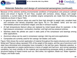 Mr. G. A. Wardle MSc. MSc C.Eng. MRAeS.
Because of this extreme working environmental conditions of temperature and pressure outlined
above and shown in figures 14 and 15(a), coupled with corrosion, stress, fatigue, and weight
constraints, a current state of the art turbofan engine components are made from the following
materials as shown in figure 15(b).
 In general terms, titanium alloys are used for their high strength to weight ratio, excellent heat
and corrosion and density properties (see figure 16) in:- fan blades: tanks: and low and
intermediate pressure compressor stages: and also in exhaust nozzles.
 At high temperatures titanium alloys are replaced by nickel based alloys for example:- in the
high pressure compressor: combustion chamber: and high and low pressure turbines.
 Stainless steels like jethete are used in static parts of the compressor and bearings among
other applications.
 Aluminium alloys can be used in compressor casings: inlet ring and cone applications:
 Composites are currently used for fan casings: fan blades: and cowls.
Figure 15(b) shows the current application of material throughout the engine structure and currently
Nickel and Titanium alloys represent 70% of the weight of the engine, and the use of aluminium and
steel have diminished and composites have increased in the last few years. Materials selection, is
not only dependent on engine performance in terms of weight and fuel burn, and normal operating
conditions, but most critically on the material and manufacturing processes ability to withstand the
structural loading of impact events such as;- Bird strike; Ice ingestion; Blade out; Water ingestion;
Fatigue, and flutter loads.
49
Materials Selection and design of commercial aeroengines (continued).
 