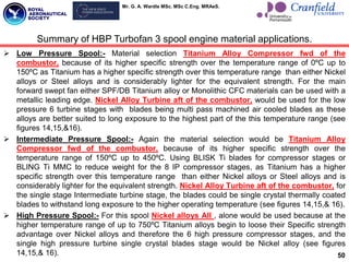 Mr. G. A. Wardle MSc. MSc C.Eng. MRAeS.
 Low Pressure Spool:- Material selection Titanium Alloy Compressor fwd of the
combustor, because of its higher specific strength over the temperature range of 0ºC up to
150ºC as Titanium has a higher specific strength over this temperature range than either Nickel
alloys or Steel alloys and is considerably lighter for the equivalent strength. For the main
forward swept fan either SPF/DB Titanium alloy or Monolithic CFC materials can be used with a
metallic leading edge. Nickel Alloy Turbine aft of the combustor, would be used for the low
pressure 6 turbine stages with blades being multi pass machined air cooled blades as these
alloys are better suited to long exposure to the highest part of the this temperature range (see
figures 14,15,&16).
 Intermediate Pressure Spool:- Again the material selection would be Titanium Alloy
Compressor fwd of the combustor, because of its higher specific strength over the
temperature range of 150ºC up to 450ºC. Using BLISK Ti blades for compressor stages or
BLING Ti MMC to reduce weight for the 8 IP compressor stages, as Titanium has a higher
specific strength over this temperature range than either Nickel alloys or Steel alloys and is
considerably lighter for the equivalent strength. Nickel Alloy Turbine aft of the combustor, for
the single stage Intermediate turbine stage, the blades could be single crystal thermally coated
blades to withstand long exposure to the higher operating temperature (see figures 14,15,& 16).
 High Pressure Spool:- For this spool Nickel alloys All , alone would be used because at the
higher temperature range of up to 750ºC Titanium alloys begin to loose their Specific strength
advantage over Nickel alloys and therefore the 6 high pressure compressor stages, and the
single high pressure turbine single crystal blades stage would be Nickel alloy (see figures
14,15,& 16). 50
Summary of HBP Turbofan 3 spool engine material applications.
 