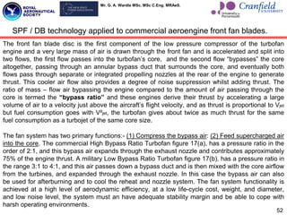 Mr. G. A. Wardle MSc. MSc C.Eng. MRAeS.
The front fan blade disc is the first component of the low pressure compressor of the turbofan
engine and a very large mass of air is drawn through the front fan and is accelerated and split into
two flows, the first flow passes into the turbofan‟s core, and the second flow “bypasses” the core
altogether, passing through an annular bypass duct that surrounds the core, and eventually both
flows pass through separate or integrated propelling nozzles at the rear of the engine to generate
thrust. This cooler air flow also provides a degree of noise suppression whilst adding thrust. The
ratio of mass – flow air bypassing the engine compared to the amount of air passing through the
core is termed the “bypass ratio” and these engines derive their thrust by accelerating a large
volume of air to a velocity just above the aircraft‟s flight velocity, and as thrust is proportional to Vjet
but fuel consumption goes with V²jet, the turbofan gives about twice as much thrust for the same
fuel consumption as a turbojet of the same core size.
The fan system has two primary functions:- (1) Compress the bypass air: (2) Feed supercharged air
into the core. The commercial High Bypass Ratio Turbofan figure 17(a), has a pressure ratio in the
order of 2:1, and this bypass air expands through the exhaust nozzle and contributes approximately
75% of the engine thrust. A military Low Bypass Ratio Turbofan figure 17(b), has a pressure ratio in
the range 3:1 to 4:1, and this air passes down a bypass duct and is then mixed with the core airflow
from the turbines, and expanded through the exhaust nozzle. In this case the bypass air can also
be used for afterburning and to cool the reheat and nozzle system. The fan system functionality is
achieved at a high level of aerodynamic efficiency, at a low life-cycle cost, weight, and diameter,
and low noise level, the system must an have adequate stability margin and be able to cope with
harsh operating environments.
52
SPF / DB technology applied to commercial aeroengine front fan blades.
 
