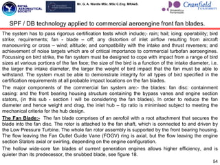 Mr. G. A. Wardle MSc. MSc C.Eng. MRAeS.
The system has to pass rigorous certification tests which include;- rain; hail; icing; operability; bird
strike; requirements; fan - blade – off; any distortion of inlet airflow resulting from aircraft
manoeuvring or cross – wind; altitude; and compatibility with the intake and thrust reversers; and
achievement of noise targets which are of critical importance to commercial turbofan aeroengines.
Focussing on bird strike, the fan system must be designed to cope with impact from a range of bird
sizes at various portions of the fan face; the size of the bird is a function of the intake diameter, i.e.
the larger the intake diameter, the larger the weight of bird impact that the fan must be able to
withstand. The system must be able to demonstrate integrity for all types of bird specified in the
certification requirements at all probable impact locations on the fan blades.
The major components of the commercial fan system are:- the blades: fan disc: containment
casing: and the front bearing housing structure containing the bypass vanes and engine section
stators, (in this sub - section I will be considering the fan blades). In order to reduce the fan
diameter and hence weight and drag, the inlet hub – tip ratio is minimised subject to meeting the
mechanical criteria for the hub design.
The Fan Blade:- The fan blade comprises of an aerofoil with a root attachment that secures the
blade into the fan disc. The rotor is attached to the fan shaft, which is connected to and driven by
the Low Pressure Turbine. The whole fan rotor assembly is supported by the front bearing housing.
The flow leaving the Fan Outlet Guide Vane (FOGV) ring is axial, but the flow leaving the engine
section Stators axial or swirling, depending on the engine configuration.
The hollow wide-core fan blades of current generation engines allows higher efficiency, and is
quieter than its predecessor, the snubbed blade, see figure 18.
54
SPF / DB technology applied to commercial aeroengine front fan blades.
 