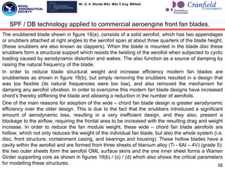 Mr. G. A. Wardle MSc. MSc C.Eng. MRAeS.
The snubbered blade shown in figure 18(a), consists of a solid aerofoil, which has two appendages
or snubbers attached at right angles to the aerofoil span at about three quarters of the blade height,
(these snubbers are also known as clappers). When the blade is mounted in the blade disc these
snubbers form a structural support which resists the twisting of the aerofoil when subjected to cyclic
loading caused by aerodynamic distortion and wakes. The also function as a source of damping by
raising the natural frequency of the blade.
In order to reduce blade structural weight and increase efficiency modern fan blades are
snubberless as shown in figure 18(b), but simply removing the snubbers resulted in a design that
was too flexible (its natural frequencies were too low), and also removed the mechanism for
damping any aerofoil vibration. In order to overcome this modern fan blade designs have increased
chord‟s thereby stiffening the blade and allowing a reduction in the number of aerofoils.
One of the main reasons for adoption of the wide – chord fan blade design is greater aerodynamic
efficiency over the older design. This is due to the fact that the snubbers introduced a significant
amount of aerodynamic loss, resulting in a very inefficient design, and they also, present a
blockage to the airflow, requiring the frontal area to be increased with the resulting drag and weight
increase. In order to reduce the fan module weight, these wide – chord fan blade aerofoils are
hollow, which not only reduces the weight of the individual fan blade, but also the whole system (i.e.
disc, front structure, containment casing, and bearings and housing). These hollow blades have a
cavity within the aerofoil and are formed from three sheets of titanium alloy (Ti - 6Al – 4V) (grade 5):
the two outer sheets form the aerofoil OML surface skins and the one inner sheet forms a Warren
Girder supporting core as shown in figures 19(b) / (c) / (d) which also shows the critical parameters
for modelling these structures.
SPF / DB technology applied to commercial aeroengine front fan blades.
56
 