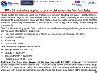 Mr. G. A. Wardle MSc. MSc C.Eng. MRAeS.
These blades are produced using the processes of diffusion bonding and super – plastic forming,
which are used together for these components, but can be used individually to form other engine
components, as illustrated in figure 20. This process has the ability to manufacture large complex
structures eliminating subassemblies and fasteners, and is applied to many critical aerospace
components.
The Ti – 6Al – 4V alloy (grade 5) is considered the workhorse amongst all other grades of titanium
alloy because of its following properties:-
 Fully heat treatable for sections up to 15mm for temperatures in the order of 400ºC:
 Corrosion resistance:
 Weldability:
 Ease of fabrication.
The mechanical properties are as follows:-
 Young's modulus = 110 GPa:
 Density = 4420kg/m³:
 Tensile strength = 1000MPa:
 Poisson‟s ratio = 0.35 – 0.37
Outline of the three sheet Warren Girder core fan blade DB / SPF process:- The production
process begins with three sheets of the Ti alloy describes above, and a barrier material called Stop-
off (Yttrium boron nitride), which is screen printed on to the internal surfaces of the two sheets
which will form the aerofoils external skins to ensure that boning only occurs at the designed areas.
SPF / DB technology applied to commercial aeroengine front fan blades.
58
 