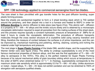 Mr. G. A. Wardle MSc. MSc C.Eng. MRAeS.
The core sheet is then pre-drilled with gas transfer holes for the post diffusion bonding, super
plastic forming process.
Next the sheets are sandwiched together to form a 3 sheet bonding stack which is TIG welded
around the periphery, and then placed into a tool in a furnace and heated to 950ºC in order for
Diffusion Bonding by atomic diffusion to take place (see figure 21(a). This atomic self – diffusion
is a property of Ti – 6Al – 4V alloys and the kinetic occurs slowly and is obtained by a microscopic
viscoplastic deformation required to expel all porosities from the mating surfaces of the sheet stack,
and this process requires typically a constant hydrostatic pressure at temperature of 3MPa for at
least 2 hours to create the viscoplastic deformation. The procedure of diffusion transports
molecules through the cross section structure of a crystalline solid using vacancy transition and
filling, therefore the measure of contact between the surfaces is of prime importance, and this can
be improved by, mechanical machining and polishing, etching, cleaning, covering and inching the
material under high temperature and pressure.
The next stage is Super Plastic Forming of the blade OML aerofoil shape, and the supporting IML
Warren Girder core (see figure 21(b)). The ability to undergo superplasticity is one of the most
famous mechanical properties of titanium alloys, and this was the first application of Ti – 6Al – 4V
alloy to aerospace in the 1970‟s. This alloy is the perfect material for Super Plastic Forming
because of its natural mechanical ability of grain boundary sliding which occurs at temperatures in
the order of 925ºC when stretched below 10−3
s−1
. In rheology, superplasticity corresponds to the
maximum strain rate sensitivity which is approximately 0.5 for Ti – 6Al – 4V alloy. Unlike aluminium
or nickel – based alloys, Ti – 6Al – 4V does not exhibit cavitation and can be stretched to 700% of
elongation with aerospace qualified sheets. 60
SPF / DB technology applied to commercial aeroengine front fan blades.
 