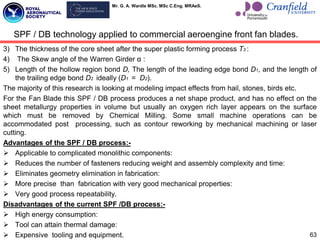 Mr. G. A. Wardle MSc. MSc C.Eng. MRAeS.
3) The thickness of the core sheet after the super plastic forming process T3 :
4) The Skew angle of the Warren Girder α :
5) Length of the hollow region bond D, The length of the leading edge bond D1, and the length of
the trailing edge bond D2 ideally (D1 = D2).
The majority of this research is looking at modeling impact effects from hail, stones, birds etc.
For the Fan Blade this SPF / DB process produces a net shape product, and has no effect on the
sheet metallurgy properties in volume but usually an oxygen rich layer appears on the surface
which must be removed by Chemical Milling. Some small machine operations can be
accommodated post processing, such as contour reworking by mechanical machining or laser
cutting.
Advantages of the SPF / DB process:-
 Applicable to complicated monolithic components:
 Reduces the number of fasteners reducing weight and assembly complexity and time:
 Eliminates geometry elimination in fabrication:
 More precise than fabrication with very good mechanical properties:
 Very good process repeatability.
Disadvantages of the current SPF /DB process:-
 High energy consumption:
 Tool can attain thermal damage:
 Expensive tooling and equipment.
SPF / DB technology applied to commercial aeroengine front fan blades.
63
 