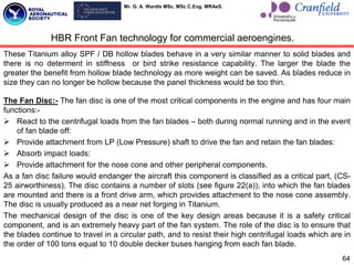 Mr. G. A. Wardle MSc. MSc C.Eng. MRAeS.
These Titanium alloy SPF / DB hollow blades behave in a very similar manner to solid blades and
there is no determent in stiffness or bird strike resistance capability. The larger the blade the
greater the benefit from hollow blade technology as more weight can be saved. As blades reduce in
size they can no longer be hollow because the panel thickness would be too thin.
The Fan Disc:- The fan disc is one of the most critical components in the engine and has four main
functions:-
 React to the centrifugal loads from the fan blades – both during normal running and in the event
of fan blade off:
 Provide attachment from LP (Low Pressure) shaft to drive the fan and retain the fan blades:
 Absorb impact loads:
 Provide attachment for the nose cone and other peripheral components.
As a fan disc failure would endanger the aircraft this component is classified as a critical part, (CS-
25 airworthiness). The disc contains a number of slots (see figure 22(a)), into which the fan blades
are mounted and there is a front drive arm, which provides attachment to the nose cone assembly.
The disc is usually produced as a near net forging in Titanium.
The mechanical design of the disc is one of the key design areas because it is a safety critical
component, and is an extremely heavy part of the fan system. The role of the disc is to ensure that
the blades continue to travel in a circular path, and to resist their high centrifugal loads which are in
the order of 100 tons equal to 10 double decker buses hanging from each fan blade.
64
HBR Front Fan technology for commercial aeroengines.
 