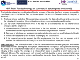 Mr. G. A. Wardle MSc. MSc C.Eng. MRAeS.
The total disc stress is a combination of inertia stresses of the disc itself and stresses imposed by
centrifugal force on the blades. Two key issues govern the amount of stress the disc is designed to
withstand:-
1) The burst criteria state that if the assembly overspeeds, the disc will not burst and compromise
the integrity of the engine, this provides the minimum cross-sectional area of the disc.
2) Disc life which sets the maximum stress in the disc. If it is unable to meet the life criteria various
strategies can be employed:-
 Increase the size of the disc, so that stress in the disc reduces to an acceptable levels. Any
extra material added is put at the bore, as the most weight efficient location:
 Decrease or eliminate any stress concentrations in the disc, such as small holes or tight radii:
 Increase the capability of the material by changing the specification:
 If the material properties exceed the life requirements, the disc can be reduced until it
reaches the minimum size and weight, as specified in the burst overspeed margin.
The Fan Case:- The primary functions of the fan case are to form the outer gas path, and contain
a fan blade should it disintegrate during flight. Therefore the casing must be capable of absorbing
the energy of a complete fan blade without releasing blade or case fragments and maintaining the
integrity of the engine. The energy of a released fan blade is equal to a family saloon car at
100kmph (60mph). The casing needs high strength and high ductility. In some engines the fan case
is part of the engine mounting system, and therefore transmits thrust from the core engine to the
aircraft.
66
HBR Front Fan technology for commercial aeroengines (continued).
 