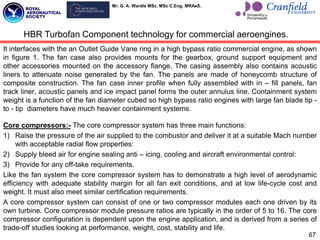 Mr. G. A. Wardle MSc. MSc C.Eng. MRAeS.
It interfaces with the an Outlet Guide Vane ring in a high bypass ratio commercial engine, as shown
in figure 1. The fan case also provides mounts for the gearbox, ground support equipment and
other accessories mounted on the accessory flange. The casing assembly also contains acoustic
liners to attenuate noise generated by the fan. The panels are made of honeycomb structure of
composite construction. The fan case inner profile when fully assembled with in – fill panels, fan
track liner, acoustic panels and ice impact panel forms the outer annulus line. Containment system
weight is a function of the fan diameter cubed so high bypass ratio engines with large fan blade tip -
to - tip diameters have much heavier containment systems.
Core compressors:- The core compressor system has three main functions:
1) Raise the pressure of the air supplied to the combustor and deliver it at a suitable Mach number
with acceptable radial flow properties:
2) Supply bleed air for engine sealing anti – icing, cooling and aircraft environmental control:
3) Provide for any off-take requirements.
Like the fan system the core compressor system has to demonstrate a high level of aerodynamic
efficiency with adequate stability margin for all fan exit conditions, and at low life-cycle cost and
weight. It must also meet similar certification requirements.
A core compressor system can consist of one or two compressor modules each one driven by its
own turbine. Core compressor module pressure ratios are typically in the order of 5 to 16. The core
compressor configuration is dependent upon the engine application, and is derived from a series of
trade-off studies looking at performance, weight, cost, stability and life.
67
HBR Turbofan Component technology for commercial aeroengines.
 