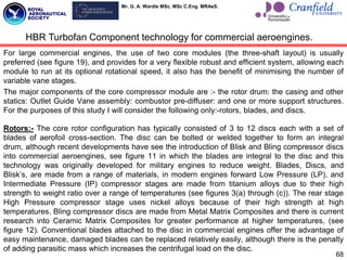 Mr. G. A. Wardle MSc. MSc C.Eng. MRAeS.
For large commercial engines, the use of two core modules (the three-shaft layout) is usually
preferred (see figure 19), and provides for a very flexible robust and efficient system, allowing each
module to run at its optional rotational speed, it also has the benefit of minimising the number of
variable vane stages.
The major components of the core compressor module are :- the rotor drum: the casing and other
statics: Outlet Guide Vane assembly: combustor pre-diffuser: and one or more support structures.
For the purposes of this study I will consider the following only:-rotors, blades, and discs.
Rotors:- The core rotor configuration has typically consisted of 3 to 12 discs each with a set of
blades of aerofoil cross-section. The disc can be bolted or welded together to form an integral
drum, although recent developments have see the introduction of Blisk and Bling compressor discs
into commercial aeroengines, see figure 11 in which the blades are integral to the disc and this
technology was originally developed for military engines to reduce weight. Blades, Discs, and
Blisk‟s, are made from a range of materials, in modern engines forward Low Pressure (LP), and
Intermediate Pressure (IP) compressor stages are made from titanium alloys due to their high
strength to weight ratio over a range of temperatures (see figures 3(a) through (c)). The rear stage
High Pressure compressor stage uses nickel alloys because of their high strength at high
temperatures. Bling compressor discs are made from Metal Matrix Composites and there is current
research into Ceramic Matrix Composites for greater performance at higher temperatures, (see
figure 12). Conventional blades attached to the disc in commercial engines offer the advantage of
easy maintenance, damaged blades can be replaced relatively easily, although there is the penalty
of adding parasitic mass which increases the centrifugal load on the disc.
68
HBR Turbofan Component technology for commercial aeroengines.
 