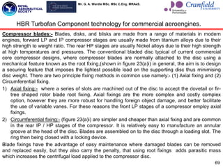 Mr. G. A. Wardle MSc. MSc C.Eng. MRAeS.
Compressor blades:- Blades, disks, and blisks are made from a range of materials in modern
engines, forward LP and IP compressor stages are usually made from titanium alloys due to their
high strength to weight ratio. The rear HP stages are usually Nickel alloys due to their high strength
at high temperatures and pressures. The conventional bladed disc typical of current commercial
core compressor designs, where compressor blades are normally attached to the disc using a
mechanical feature known as the root fixing,(shown in figure 23(a)i) in general, the aim is to design
a securing feature that imposes the lightest possible load on the supporting disc thus minimising
disc weight. There are two principle fixing methods in common use namely:- (1) Axial fixing and (2)
Circumferential fixing.
1) Axial fixing:- where a series of slots are machined out of the disc to accept the dovetail or fir-
tree shaped rotor blade root fixing. Axial fixings are the more complex and costly complex
option, however they are more robust for handling foreign object damage, and better facilitate
the use of variable vanes. For these reasons the front LP stages of a compressor employ axial
fixings.
2) Circumferential fixing:- (figure 23(a)i) are simpler and cheaper than axial fixing and are common
in the rear IP / HP stages of the compressor. It is relatively easy to manufacture an annular
groove at the head of the disc. Blades are assembled on to the disc through a loading slot. The
ring then being closed with a locking device.
Blade fixings have the advantage of easy maintenance where damaged blades can be removed
and replaced easily, but they also carry the penalty, that using root fixings adds parasitic mass
which increases the centrifugal load applied to the compressor disc.
69
HBR Turbofan Component technology for commercial aeroengines.
 