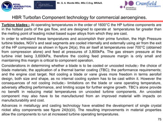 Mr. G. A. Wardle MSc. MSc C.Eng. MRAeS.
Turbine blades:- At operating temperatures in the order of 1600°C the HP turbine components are
in the hottest parts of the gas flow, and are designed to operate at temperatures far greater than
the melting point of leading nickel based super alloys from which they are cast.
In order to withstand these temperatures and accomplish their prime function, the High Pressure
turbine blades, NGV‟s and seal segments are cooled internally and externally using air from the exit
of the HP compressor as shown in figure 24(a), this air itself at temperatures over 700°C (obtained
from compression alone) and feed at pressures of 3,800kPa. The gas stream pressure at the
turbine inlet being 3,600kPa, therefore the cooling feed pressure margin is only small and
maintaining this margin is critical to component operation.
Considerations in determining whether a blade is to be cooled or uncooled include;- the choice of
blade materials; the application of a thermal barrier coating (TBC); the performance requirements;
and the engine cost target. Not cooling a blade or vane gives more freedom in terms aerofoil
design, both size and shape, as no internal cooling system has to be cast within it. However the
consequences of not cooling include;- limitations on the blade or vane operating temperature,
adversely affecting performance, and limiting scope for further engine growth. TBC‟s alone provide
no benefit in reducing metal temperatures on uncooled turbine components. An uncooled
component may also have to be manufactured from an improved material with impacts on
manufacturability and cost.
Advances in metallurgy and casting technology have enabled the development of single crystal
nickel alloy components see figure 24(b)(iii). The resulting improvements in material properties
allow the components to run at increased turbine operating temperatures.
75
HBR Turbofan Component technology for commercial aeroengines.
 