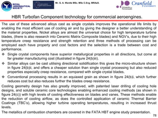 Mr. G. A. Wardle MSc. MSc C.Eng. MRAeS.
The use of these advanced alloys cast as single crystals improves the operational life limits by
enabling the most efficient use of cooling air and by giving the designer a better understanding of
the material properties. Nickel alloys are almost the universal choice for high temperature turbine
blades, (there is also research into Ceramic Matrix Composite blades) and NGV‟s, due to their high
temperature creep resistance and strength retention and three methods of processing can be
employed each have property and cost factors and the selection is a trade between cost and
performance.
 Single crystal components have superior metallurgical properties in all directions, but come at
far greater manufacturing cost (illustrated in figure 24(b)iii).
 Similar alloys can be cast utilising directional solidification this gives the micro-structure shown
in figure 24(b)ii, and offers a cheaper solution than single crystal processing but also reduced
properties especially creep resistance, compared with single crystal blades.
 Conventional processing results in an equiaxed grain as shown in figure 24(b)i, which further
reduces cost but also reduces further the blades creep resistance.
Cooling geometry design has also greatly improved, with patented laser drilling of cooling hole
designs, and soluble ceramic core technologies enabling enhanced cooling methods (as shown in
figure 24(c)) with high levels of cooling effectiveness on blades and vanes. These methods enable
the reduction of cooling airflow, as does the controlled application of ceramic Thermal Barrier
Coatings (TBC‟s), allowing higher turbine operating temperatures, resulting in increased thrust
levels.
The metallics of combustion chambers are covered in the FATA HBT engine study presentation.
78
HBR Turbofan Component technology for commercial aeroengines.
 