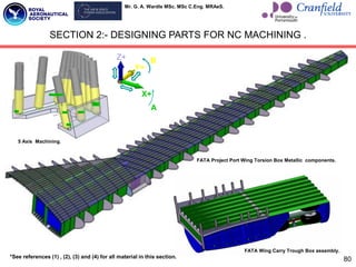 Mr. G. A. Wardle MSc. MSc C.Eng. MRAeS.
80
SECTION 2:- DESIGNING PARTS FOR NC MACHINING .
X+
Z+
Y+
A
B
X+
Z+
Y+
A
B
FATA Project Port Wing Torsion Box Metallic components.
5 Axis Machining.
FATA Wing Carry Trough Box assembly.
*See references (1) , (2), (3) and (4) for all material in this section.
 