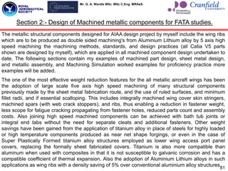 Mr. G. A. Wardle MSc. MSc C.Eng. MRAeS.
The metallic structural components designed for AIAA design project by myself include the wing ribs
which are to be produced as double sided machining's from Aluminium Lithium alloy by 5 axis high
speed machining the machining methods, standards, and design practices (all Catia V5 parts
shown are designed by myself), which are applied in all machined component design undertaken to
date. The following sections contain my examples of machined part design, sheet metal design,
and metallic assembly, and Machining Simulation worked examples for proficiency practice more
examples will be added.
The one of the most effective weight reduction features for the all metallic aircraft wings has been
the adoption of large scale five axis high speed machining of many structural components
previously made by the sheet metal fabrication route, and the use of ruled surfaces, and minimum
fillet radii, and if essential scalloping. This includes integrally machined wing cover skin stringers,
machined spars (with web crack stoppers), and ribs, thus enabling a reduction in fastener weight,
less scope for fatigue cracking propagating from fastener holes, reduced parts count and assembly
costs. Also joining high speed machined components can be achieved with bath tub joints or
integral end tabs without the need for separate cleats and additional fasteners. Other weight
savings have been gained from the application of titanium alloy in place of steels for highly loaded
or high temperature components produced as near net shape forgings, or even in the case of
Super Plastically Formed titanium alloy structures employed as lower wing access port panel
covers, replacing the formally sheet fabricated covers. Titanium is also more compatible than
aluminum when used with composites in that it is not susceptible to galvanic corrosion and has a
compatible coefficient of thermal expansion. Also the adoption of Aluminium Lithium alloys in such
applications as wing ribs with a density saving of 5% over conventional aluminium alloy structures.
81
Section 2:- Design of Machined metallic components for FATA studies.
 
