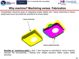 Mr. G. A. Wardle MSc. MSc C.Eng. MRAeS.
1 piece machining
5 piece welded assembly
Why machine? Machining verses Fabrication
Consideration should be given to integrating smaller details into 1 piece machining to reduce
weight parts count and assembly operations as shown below.
Benefits of machining detail :- Only 1 item required to manufacture, hence inventory
reduced: No sub-assembly / welding time: Weight reduction: Better quality: Better
accuracy.
82
 