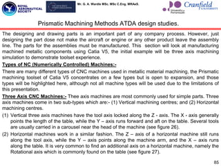 Mr. G. A. Wardle MSc. MSc C.Eng. MRAeS.
The designing and drawing parts is an important part of any company process. However, just
designing the part dose not make the aircraft or engine or any other product leave the assembly
line. The parts for the assemblies must be manufactured. This section will look at manufacturing
machined metallic components using Catia V5, the initial example will be three axis machining
simulation to demonstrate toolset experience.
Types of NC (Numerically Controlled) Machines:-
There are many different types of CNC machines used in metallic material machining, the Prismatic
machining toolset of Catia V5 concentrates on a few types but is open to expansion, and those
types will be highlighted here, although not all machine types will be used due to the limitations of
this presentation.
Three Axis CNC Machines:- Thee axis machines are most commonly used for simple parts. Three
axis machines come in two sub-types which are:- (1) Vertical machining centres; and (2) Horizontal
machining centres.
(1) Vertical three axis machines have the tool axis locked along the Z - axis. The X - axis generally
points the length of the table, while the Y – axis runs forward and aft on the table. Several tools
are usually carried in a carousel near the head of the machine (see figure 26).
(2) Horizontal machines work in a similar fashion. The Z – axis of a horizontal machine still runs
along the tool axis, while the Y – axis points along the machine arm, and the X – axis runs
along the table. It is very common to find an additional axis on a horizontal machine, namely the
Rotational axis which is commonly found on the table (see figure 27).
85
Prismatic Machining Methods ATDA design studies.
 