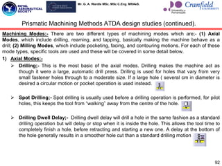 Mr. G. A. Wardle MSc. MSc C.Eng. MRAeS.
Machining Modes:- There are two different types of machining modes which are;- (1) Axial
Modes, which include drilling, reaming, and tapping, basically making the machine behave as a
drill; (2) Milling Modes, which include pocketing, facing, and contouring motions. For each of these
mode types, specific tools are used and these will be covered in some detail below.
1) Axial Modes:-
 Drilling;- This is the most basic of the axial modes. Drilling makes the machine act as
though it were a large, automatic drill press. Drilling is used for holes that vary from very
small fastener holes through to a moderate size. If a large hole ( several cm in diameter is
desired a circular motion or pocket operation is used instead.
 Spot Drilling;- Spot drilling is usually used before a drilling operation is performed, for pilot
holes, this keeps the tool from “walking” away from the centre of the hole.
 Drilling Dwell Delay;- Drilling dwell delay will drill a hole in the same fashion as a standard
drilling operation but will delay or stop when it is inside the hole. This allows the tool time to
completely finish a hole, before retracting and starting a new one. A delay at the bottom of
the hole generally results in a smoother hole cut than a standard drilling motion.
92
Prismatic Machining Methods ATDA design studies (continued).
 
