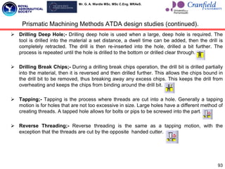 Mr. G. A. Wardle MSc. MSc C.Eng. MRAeS.
 Drilling Deep Hole;- Drilling deep hole is used when a large, deep hole is required. The
tool is drilled into the material a set distance, a dwell time can be added, then the drill is
completely retracted. The drill is then re-inserted into the hole, drilled a bit further. The
process is repeated until the hole is drilled to the bottom or drilled clear through.
 Drilling Break Chips;- During a drilling break chips operation, the drill bit is drilled partially
into the material, then it is reversed and then drilled further. This allows the chips bound in
the drill bit to be removed, thus breaking away any excess chips. This keeps the drill from
overheating and keeps the chips from binding around the drill bit.
 Tapping;- Tapping is the process where threads are cut into a hole. Generally a tapping
motion is for holes that are not too excessive in size. Large holes have a different method of
creating threads. A tapped hole allows for bolts or pips to be screwed into the part.
 Reverse Threading;- Reverse threading is the same as a tapping motion, with the
exception that the threads are cut by the opposite handed cutter.
93
Prismatic Machining Methods ATDA design studies (continued).
 