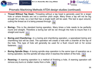 Mr. G. A. Wardle MSc. MSc C.Eng. MRAeS.
94
Prismatic Machining Methods ATDA design studies (continued).
 Thread Without Tap Head;- Threading without a tap head is generally used for a larger
hole or where threads are not a common pitch angle. Many times a tap will not be big
enough for a hole, so a tool that has a single tooth will be used. The tool is spun around,
cutting the thread as it is being pressed through.
 Boring;- This is the standard boring operation. Many times a hole needs to be perfectly
round and straight, Therefore a boring bar will be ran through the hole to insure that it is
straight and round.
 Boring and Chamfering;- In a boring and chamfering operation, a specialized boring and
chamfering tool will be used. The operation will create a hole with a chamfer at the top of
the hole. This type of hole will generally be used for a flush mount bolt or for screw
fasteners.
 Boring Spindle Stop;- A boring spindle stop operation is the same type of operation as a
boring operation, but the spindle will stop when it reaches the bottom of the hole.
 Reaming;- A reaming operation is a method of finishing a hole. A reaming operation will
remove any burrs or chatter marks from a hole.
 