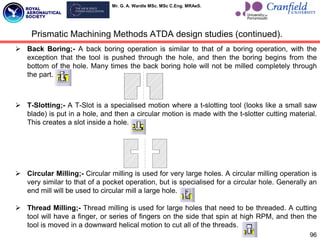 Mr. G. A. Wardle MSc. MSc C.Eng. MRAeS.
 Back Boring;- A back boring operation is similar to that of a boring operation, with the
exception that the tool is pushed through the hole, and then the boring begins from the
bottom of the hole. Many times the back boring hole will not be milled completely through
the part.
 T-Slotting;- A T-Slot is a specialised motion where a t-slotting tool (looks like a small saw
blade) is put in a hole, and then a circular motion is made with the t-slotter cutting material.
This creates a slot inside a hole.
 Circular Milling;- Circular milling is used for very large holes. A circular milling operation is
very similar to that of a pocket operation, but is specialised for a circular hole. Generally an
end mill will be used to circular mill a large hole.
 Thread Milling;- Thread milling is used for large holes that need to be threaded. A cutting
tool will have a finger, or series of fingers on the side that spin at high RPM, and then the
tool is moved in a downward helical motion to cut all of the threads.
Prismatic Machining Methods ATDA design studies (continued).
96
 