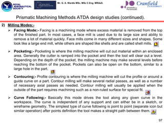 Mr. G. A. Wardle MSc. MSc C.Eng. MRAeS.
97
2) Milling Modes:-
 Facing Mode;- Facing is a machining mode where excess material is removed from the top
of the finished part. In most cases, a face mill is used due to its large size and ability to
remove a lot of material quickly. Face mills come in many different sizes and shapes. Some
look like a large end mill, while others are shaped like shells and are called shell mills.
 Pocketing;- Pocketing is where the milling machine will cut out material within an enclosed
area. Generally the cutter is ramped into the pocket and then the tool will clear out a level.
Depending on the depth of the pocket, the milling machine may make several levels before
reaching the bottom of the pocket. Pockets can also be open on the bottom, similar to a
large hole in the part.
 Contouring;- Profile contouring is where the milling machine will cut the profile or around a
guide curve on a part. Contour milling will make several radial passes, as well as a number
of necessary axial passes as needed. Contour milling will usually be applied when the
outside of the part requires machining such as a non-ruled surface for special fit.
 Curve Following;- Basically this mode drives the tool along any given curve in the
workspace. The curve is independent of any support and can either be in a sketch, or
wireframe geometry. The simplest type of curve following is point to point (separate icon but
similar operation) after points definition the tool makes a straight path between them.
Prismatic Machining Methods ATDA design studies (continued).
 