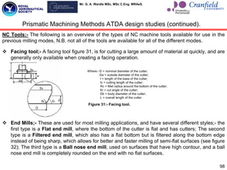 Mr. G. A. Wardle MSc. MSc C.Eng. MRAeS.
98
NC Tools:- The following is an overview of the types of NC machine tools available for use in the
previous milling modes, N.B. not all of the tools are available for all of the different modes.
 Facing tool;- A facing tool figure 31, is for cutting a large amount of material at quickly, and are
generally only available when creating a facing operation.
 End Mills;- These are used for most milling applications, and have several different styles;- the
first type is a Flat end mill, where the bottom of the cutter is flat and has cutters; The second
type is a Filtered end mill, which also has a flat bottom but is filtered along the bottom edge
instead of being sharp, which allows for better and faster milling of semi-flat surfaces (see figure
32); The third type is a Ball nose end mill, used on surfaces that have high contour, and a ball
nose end mill is completely rounded on the end with no flat surfaces.
Prismatic Machining Methods ATDA design studies (continued).
Where:- D = nominal diameter of the cutter;
Da = outside diameter of the cutter;
I = length of the base of the cutter;
Ic = cutting length of the cutter;
Rc = fillet radius around the bottom of the cutter;
Kr = cut angle of the cutter;
Db = body diameter of the cutter;
L = overall length of the cutter.
Figure 31:- Facing tool.
 