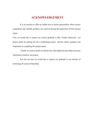 ACKNOWLEDGEMENT

          It is an occasion to offer my indebt ness to choose personalities whom sincere

cooperation and valuable guidance was received during the preparation of their project

report.

First, we would like to express our sincere gratitude to Mrs. Vartika chaturvedi , our

project guide for putting me into a challenging project. And his sincere guidance and

inspiration in completing this project report.

          . Finally we want to thank our friends also who helped me providing necessary

information related to our project.

          Last but not least we would like to express our gratitude to our institute of

technology & sciences Ghaziabad.
 