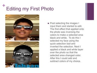 +
    Editing my First Photo

                          Post selecting the images I
                           input them and started to edit.
                           The first effect that applied onto
                           the photo was inversing the
                           colors to make a selected area
                           black and white. To do this I
                           selected my face using the
                           quick selection tool and
                           inverted the selection. Next I
                           applied a black and white layer
                           over the photo so that the
                           selected area changed color.
                           After this I could add and
                           subtract colors of my choice.
 