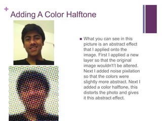 +
    Adding A Color Halftone

                         What you can see in this
                          picture is an abstract effect
                          that I applied onto the
                          image. First I applied a new
                          layer so that the original
                          image wouldn't’t be altered.
                          Next I added noise pixilation
                          so that the colors were
                          slightly more abstract. Next I
                          added a color halftone, this
                          distorts the photo and gives
                          it this abstract effect.
 