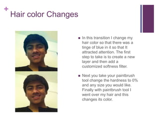 +
    Hair color Changes

                        In this transition I change my
                         hair color so that there was a
                         tinge of blue in it so that It
                         attracted attention. The first
                         step to take is to create a new
                         layer and then add a
                         customized softness filter.

                        Next you take your paintbrush
                         tool change the hardness to 0%
                         and any size you would like.
                         Finally with paintbrush tool I
                         went over my hair and this
                         changes its color.
 