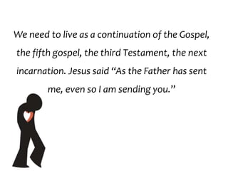 We need to live as a continuation of the Gospel,
the fifth gospel, the third Testament, the next
incarnation. Jesus said “As the Father has sent
me, even so I am sending you.”
 