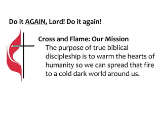 Do it AGAIN, Lord! Do it again!
Cross and Flame: Our Mission
The purpose of true biblical
discipleship is to warm the hearts of
humanity so we can spread that fire
to a cold dark world around us.
 