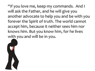 “If you love me, keep my commands. And I
will ask the Father, and he will give you
another advocate to help you and be with you
forever the Spirit of truth. The world cannot
accept him, because it neither sees him nor
knows him. But you know him, for he lives
with you and will be in you.
 