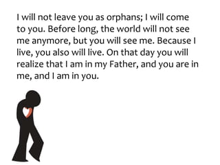 I will not leave you as orphans; I will come
to you. Before long, the world will not see
me anymore, but you will see me. Because I
live, you also will live. On that day you will
realize that I am in my Father, and you are in
me, and I am in you.
 