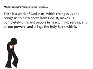 Martin Luther’s Preface to the Roman…
Faith is a work of God in us, which changes us and
brings us to birth anew from God. It, makes us
completely different people in heart, mind, senses, and
all our powers, and brings the Holy Spirit with it.
 
