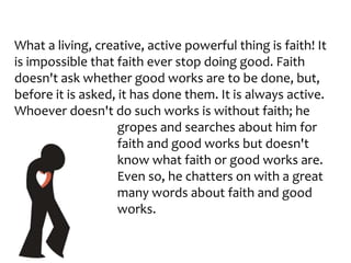 What a living, creative, active powerful thing is faith! It
is impossible that faith ever stop doing good. Faith
doesn't ask whether good works are to be done, but,
before it is asked, it has done them. It is always active.
Whoever doesn't do such works is without faith; he
gropes and searches about him for
faith and good works but doesn't
know what faith or good works are.
Even so, he chatters on with a great
many words about faith and good
works.
 
