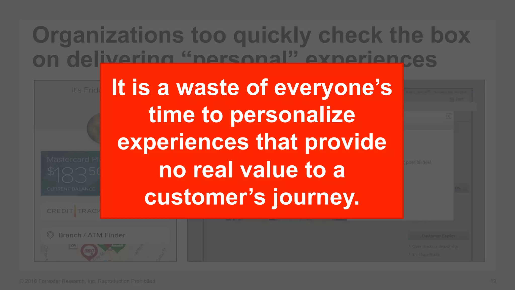 © 2016 Forrester Research, Inc. Reproduction Prohibited 19
Organizations too quickly check the box
on delivering “personal” experiences
It is a waste of everyone’s
time to personalize
experiences that provide
no real value to a
customer’s journey.
 