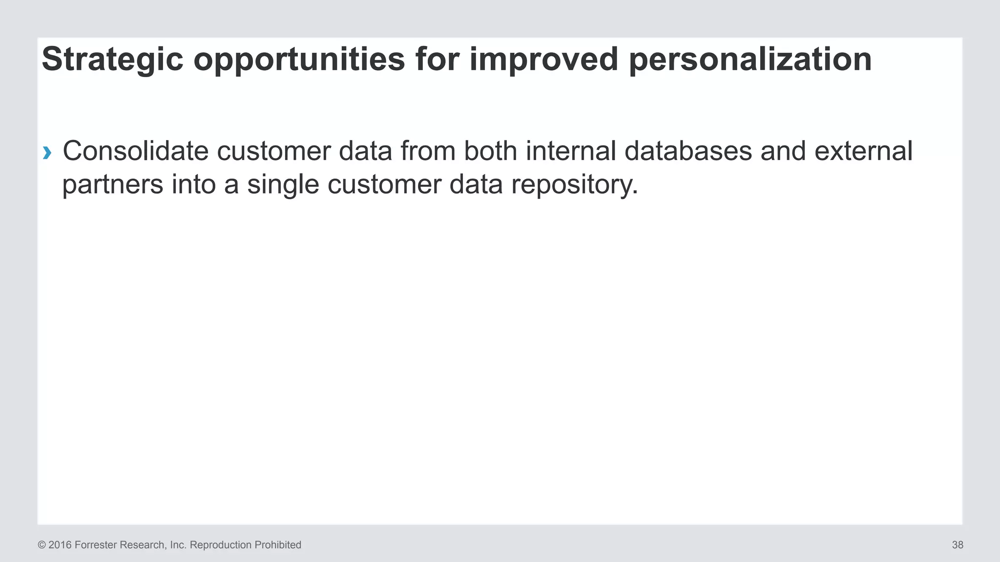 © 2016 Forrester Research, Inc. Reproduction Prohibited 38
›  Consolidate customer data from both internal databases and external
partners into a single customer data repository.
Strategic opportunities for improved personalization
 