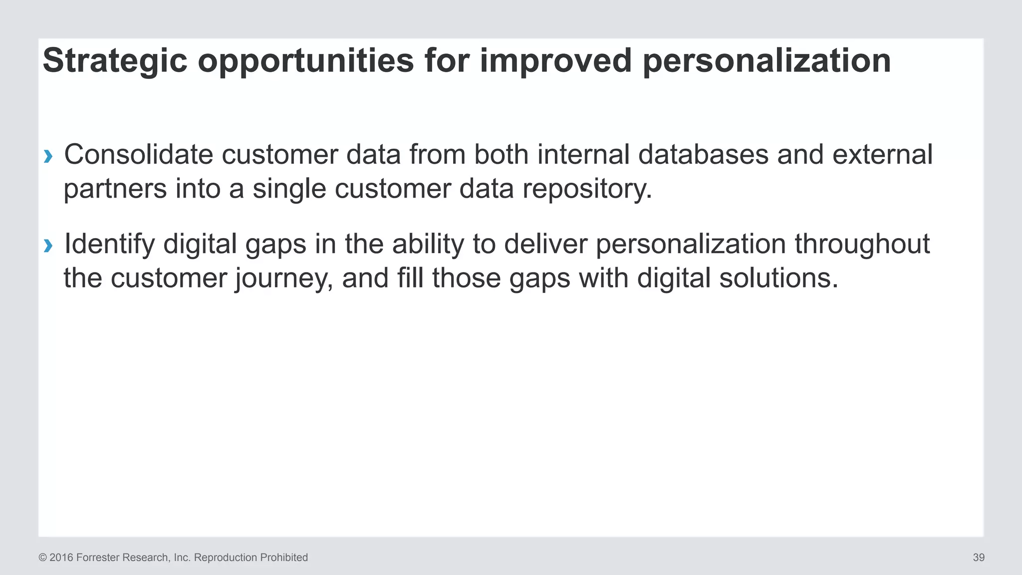 © 2016 Forrester Research, Inc. Reproduction Prohibited 39
›  Consolidate customer data from both internal databases and external
partners into a single customer data repository.
›  Identify digital gaps in the ability to deliver personalization throughout
the customer journey, and fill those gaps with digital solutions.
Strategic opportunities for improved personalization
 